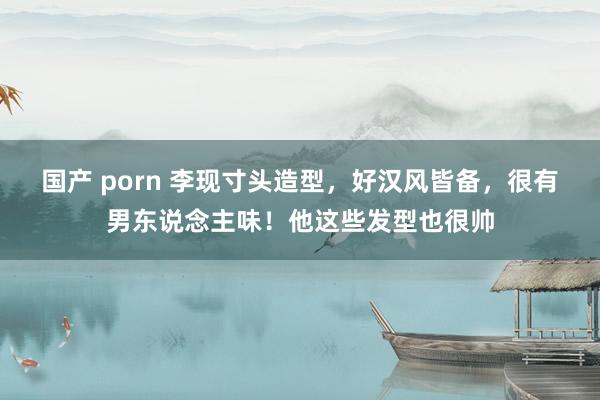 国产 porn 李现寸头造型，好汉风皆备，很有男东说念主味！他这些发型也很帅