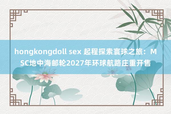 hongkongdoll sex 起程探索寰球之旅：MSC地中海邮轮2027年环球航路庄重开售