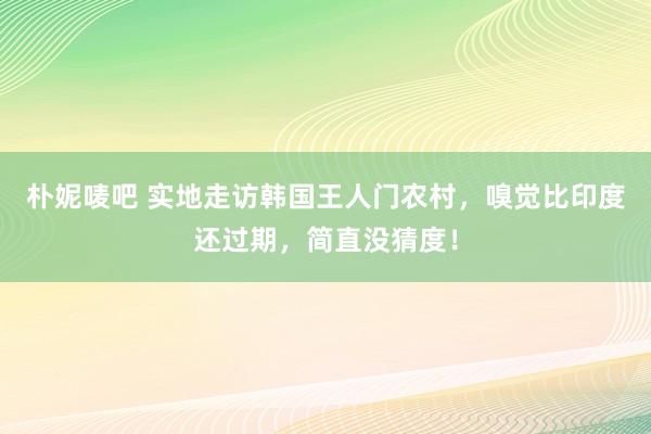 朴妮唛吧 实地走访韩国王人门农村，嗅觉比印度还过期，简直没猜度！