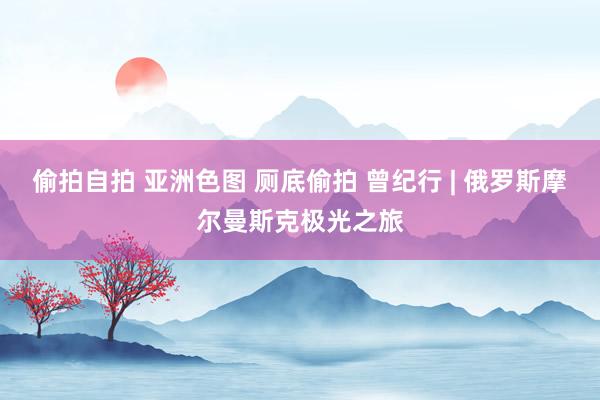 偷拍自拍 亚洲色图 厕底偷拍 曾纪行 | 俄罗斯摩尔曼斯克极光之旅