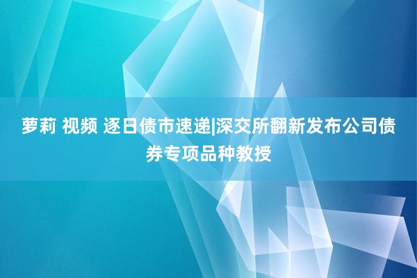 萝莉 视频 逐日债市速递|深交所翻新发布公司债券专项品种教授