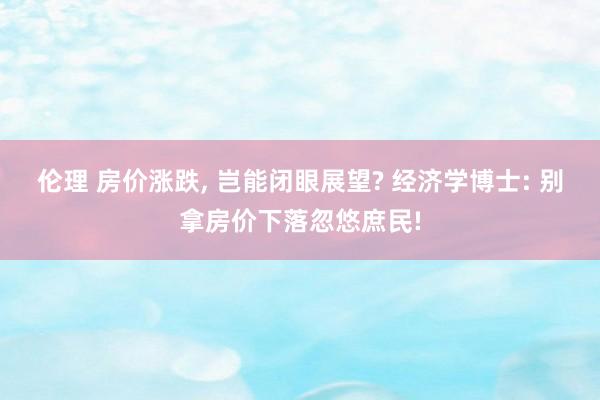 伦理 房价涨跌， 岂能闭眼展望? 经济学博士: 别拿房价下落忽悠庶民!