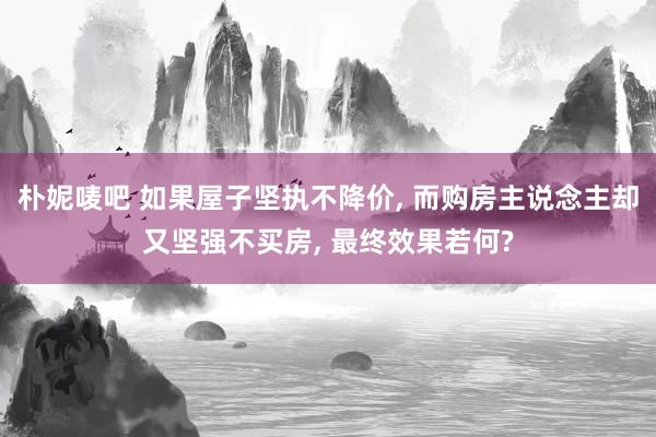 朴妮唛吧 如果屋子坚执不降价， 而购房主说念主却又坚强不买房， 最终效果若何?