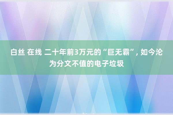 白丝 在线 二十年前3万元的“巨无霸”， 如今沦为分文不值的电子垃圾