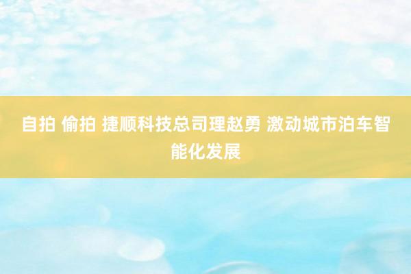 自拍 偷拍 捷顺科技总司理赵勇 激动城市泊车智能化发展