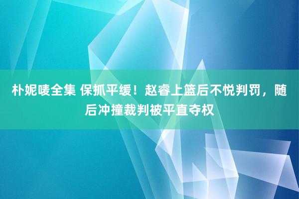 朴妮唛全集 保抓平缓！赵睿上篮后不悦判罚，随后冲撞裁判被平直夺权