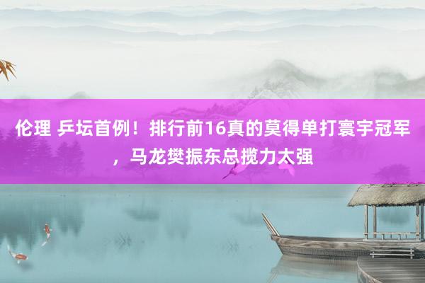 伦理 乒坛首例！排行前16真的莫得单打寰宇冠军，马龙樊振东总揽力太强