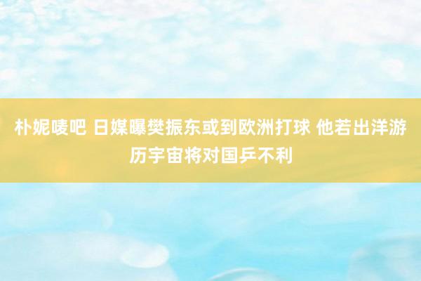 朴妮唛吧 日媒曝樊振东或到欧洲打球 他若出洋游历宇宙将对国乒不利