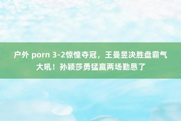 户外 porn 3-2惊惶夺冠，王曼昱决胜盘霸气大吼！孙颖莎勇猛赢两场勤恳了