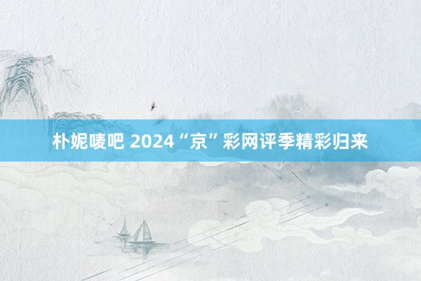 朴妮唛吧 2024“京”彩网评季精彩归来