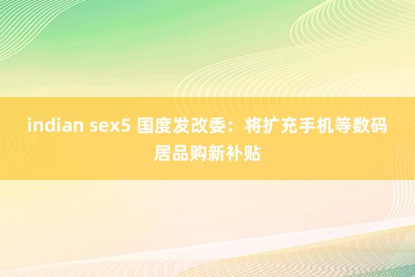 indian sex5 国度发改委：将扩充手机等数码居品购新补贴