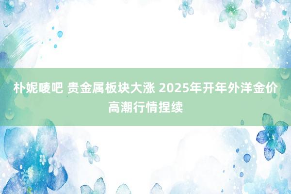 朴妮唛吧 贵金属板块大涨 2025年开年外洋金价高潮行情捏续