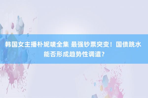 韩国女主播朴妮唛全集 最强钞票突变！国债跳水 能否形成趋势性调遣？