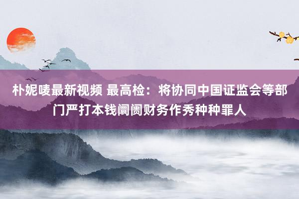 朴妮唛最新视频 最高检：将协同中国证监会等部门严打本钱阛阓财务作秀种种罪人