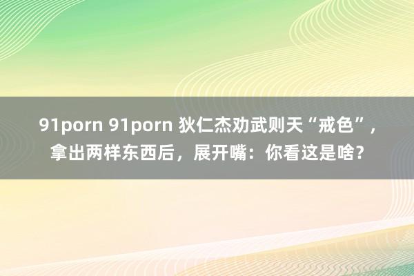 91porn 91porn 狄仁杰劝武则天“戒色”，拿出两样东西后，展开嘴：你看这是啥？