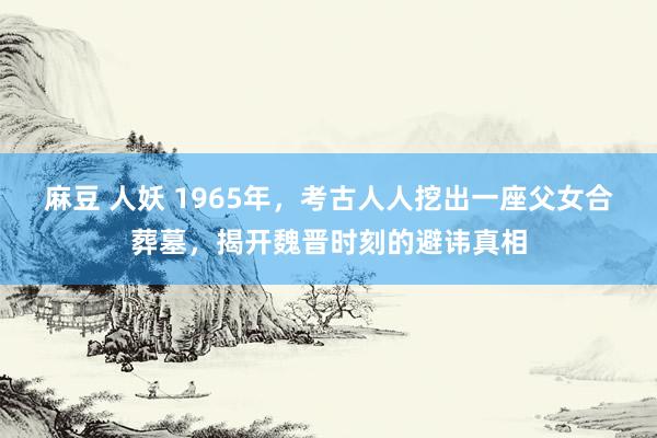 麻豆 人妖 1965年，考古人人挖出一座父女合葬墓，揭开魏晋时刻的避讳真相