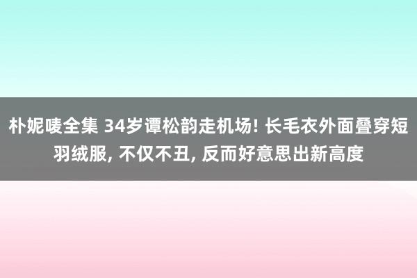 朴妮唛全集 34岁谭松韵走机场! 长毛衣外面叠穿短羽绒服， 不仅不丑， 反而好意思出新高度