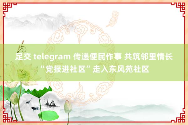 足交 telegram 传递便民作事 共筑邻里情长“党报进社区”走入东风苑社区