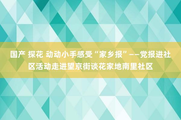 国产 探花 动动小手感受“家乡报”——党报进社区活动走进望京街谈花家地南里社区