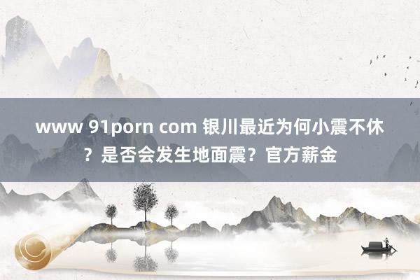 www 91porn com 银川最近为何小震不休？是否会发生地面震？官方薪金