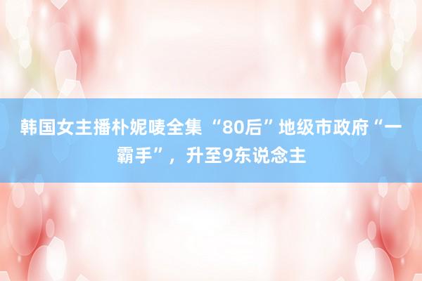 韩国女主播朴妮唛全集 “80后”地级市政府“一霸手”，升至9东说念主