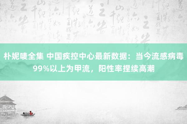 朴妮唛全集 中国疾控中心最新数据：当今流感病毒99%以上为甲流，阳性率捏续高潮