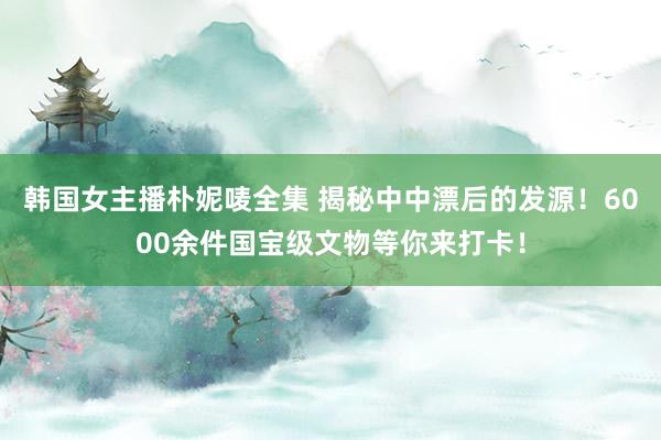 韩国女主播朴妮唛全集 揭秘中中漂后的发源！6000余件国宝级文物等你来打卡！