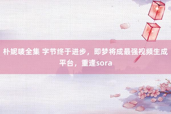 朴妮唛全集 字节终于进步，即梦将成最强视频生成平台，重逢sora