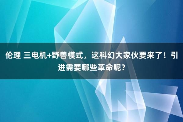 伦理 三电机+野兽模式，这科幻大家伙要来了！引进需要哪些革命呢？