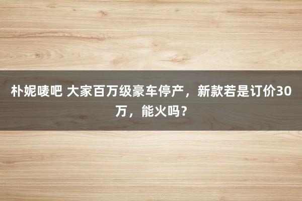 朴妮唛吧 大家百万级豪车停产，新款若是订价30万，能火吗？