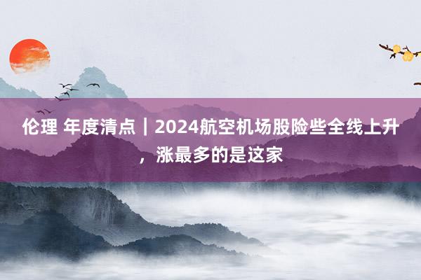 伦理 年度清点｜2024航空机场股险些全线上升，涨最多的是这家