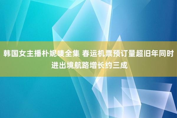 韩国女主播朴妮唛全集 春运机票预订量超旧年同时 进出境航路增长约三成