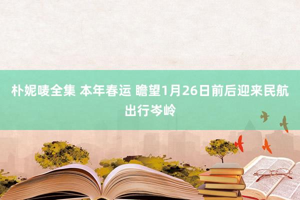 朴妮唛全集 本年春运 瞻望1月26日前后迎来民航出行岑岭