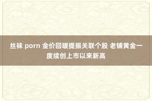 丝袜 porn 金价回暖提振关联个股 老铺黄金一度续创上市以来新高