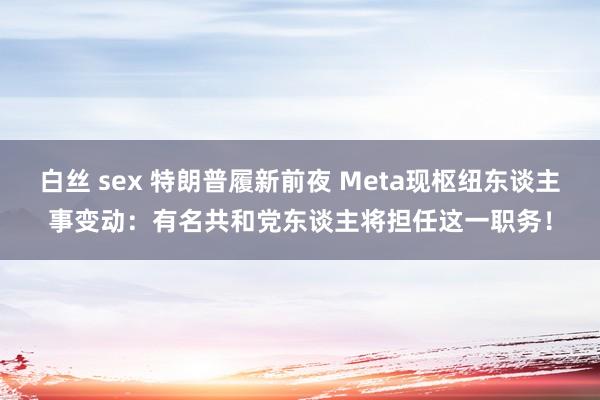 白丝 sex 特朗普履新前夜 Meta现枢纽东谈主事变动：有名共和党东谈主将担任这一职务！