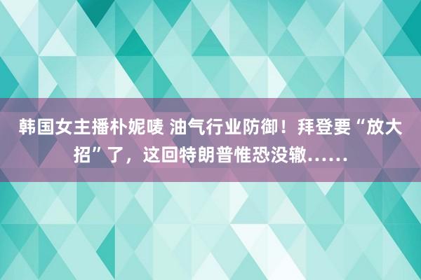 韩国女主播朴妮唛 油气行业防御！拜登要“放大招”了，这回特朗普惟恐没辙……