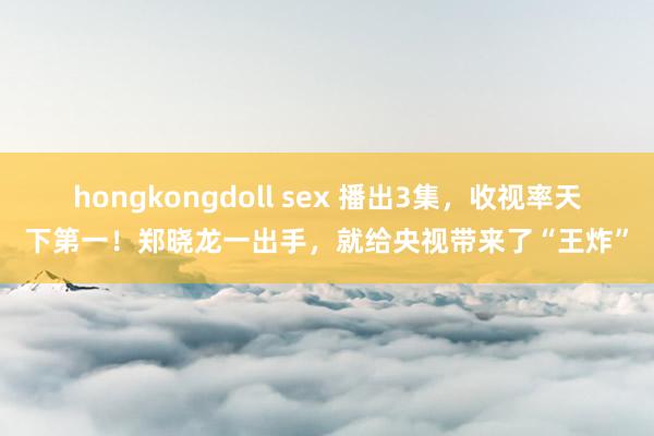 hongkongdoll sex 播出3集，收视率天下第一！郑晓龙一出手，就给央视带来了“王炸”