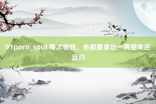 91porn_soul 每次收钱，他都要拿出一两捆来还且归