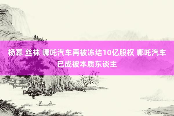 杨幂 丝袜 哪吒汽车再被冻结10亿股权 哪吒汽车已成被本质东谈主