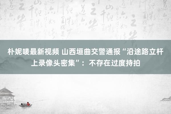 朴妮唛最新视频 山西垣曲交警通报“沿途路立杆上录像头密集”：不存在过度持拍