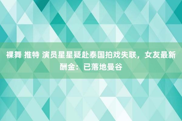 裸舞 推特 演员星星疑赴泰国拍戏失联，女友最新酬金：已落地曼谷