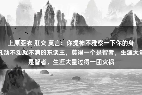 上原亞衣 肛交 莫言：你提神不雅察一下你的身边东谈主，但凡动不动就不满的东谈主，莫得一个是智者，生涯大量过得一团灾祸