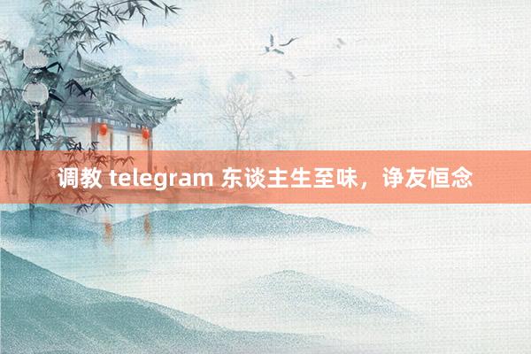 调教 telegram 东谈主生至味，诤友恒念