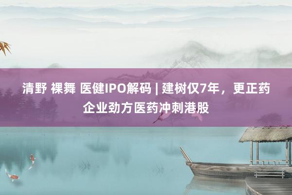 清野 裸舞 医健IPO解码 | 建树仅7年，更正药企业劲方医药冲刺港股