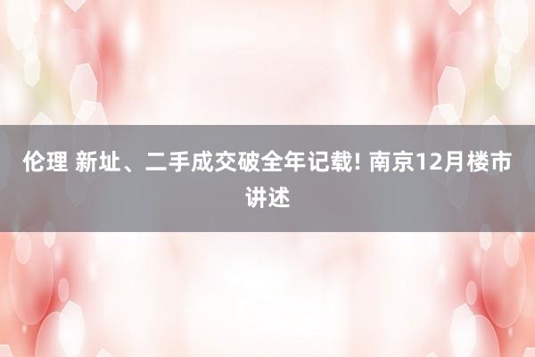 伦理 新址、二手成交破全年记载! 南京12月楼市讲述