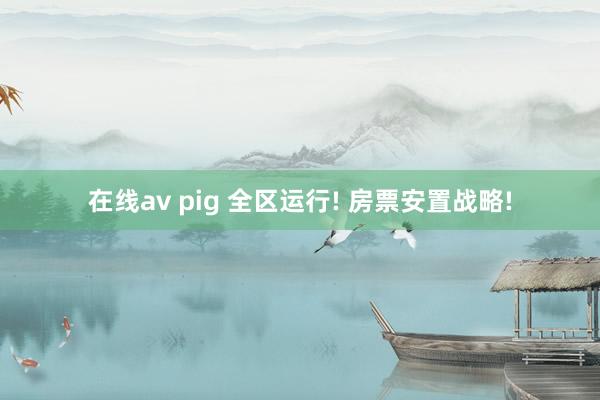 在线av pig 全区运行! 房票安置战略!