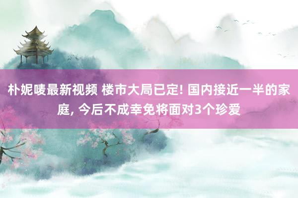 朴妮唛最新视频 楼市大局已定! 国内接近一半的家庭， 今后不成幸免将面对3个珍爱