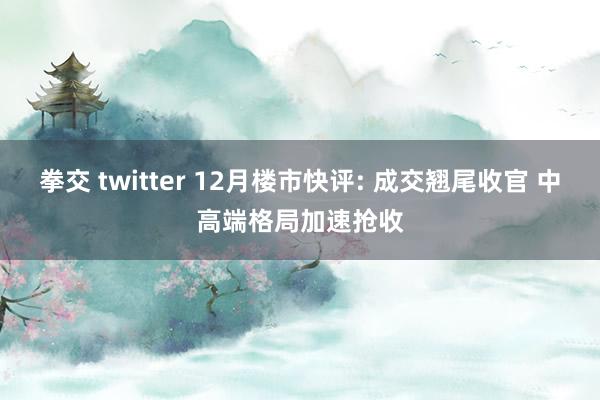 拳交 twitter 12月楼市快评: 成交翘尾收官 中高端格局加速抢收