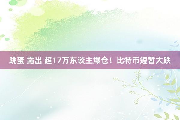 跳蛋 露出 超17万东谈主爆仓！比特币短暂大跌