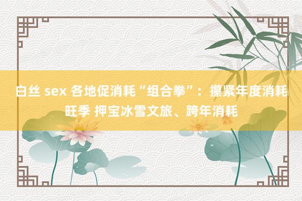 白丝 sex 各地促消耗“组合拳”：攥紧年度消耗旺季 押宝冰雪文旅、跨年消耗